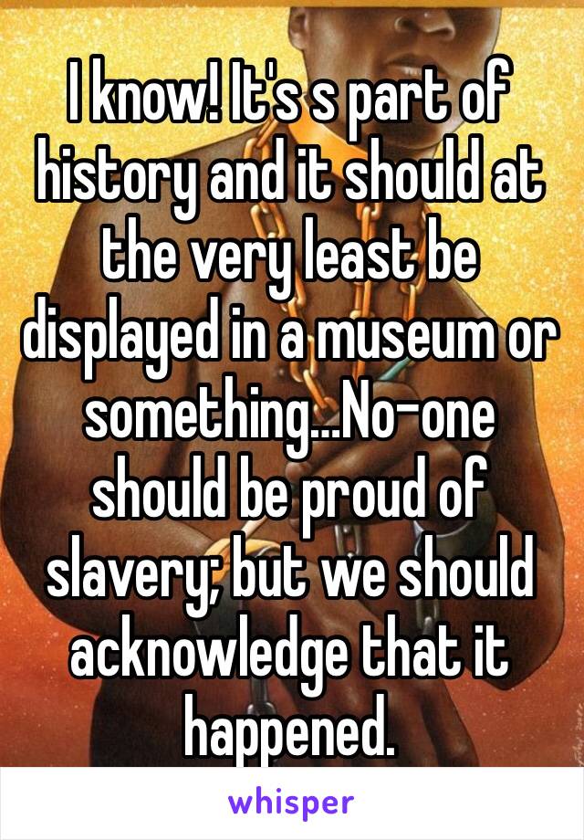 I know! It's s part of history and it should at the very least be displayed in a museum or something…No-one should be proud of slavery; but we should acknowledge that it happened.