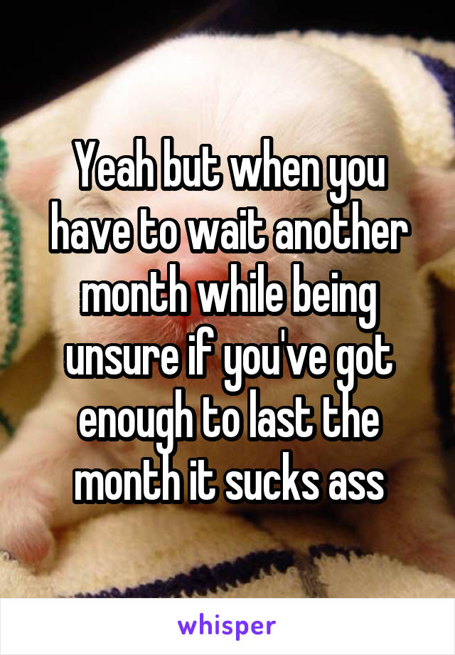Yeah but when you have to wait another month while being unsure if you've got enough to last the month it sucks ass