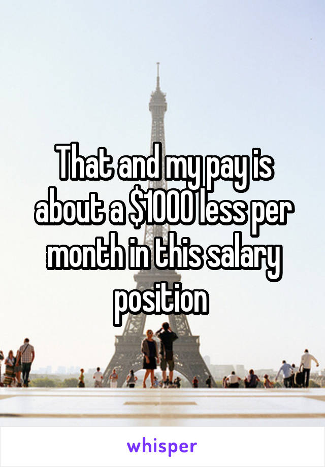 That and my pay is about a $1000 less per month in this salary position 