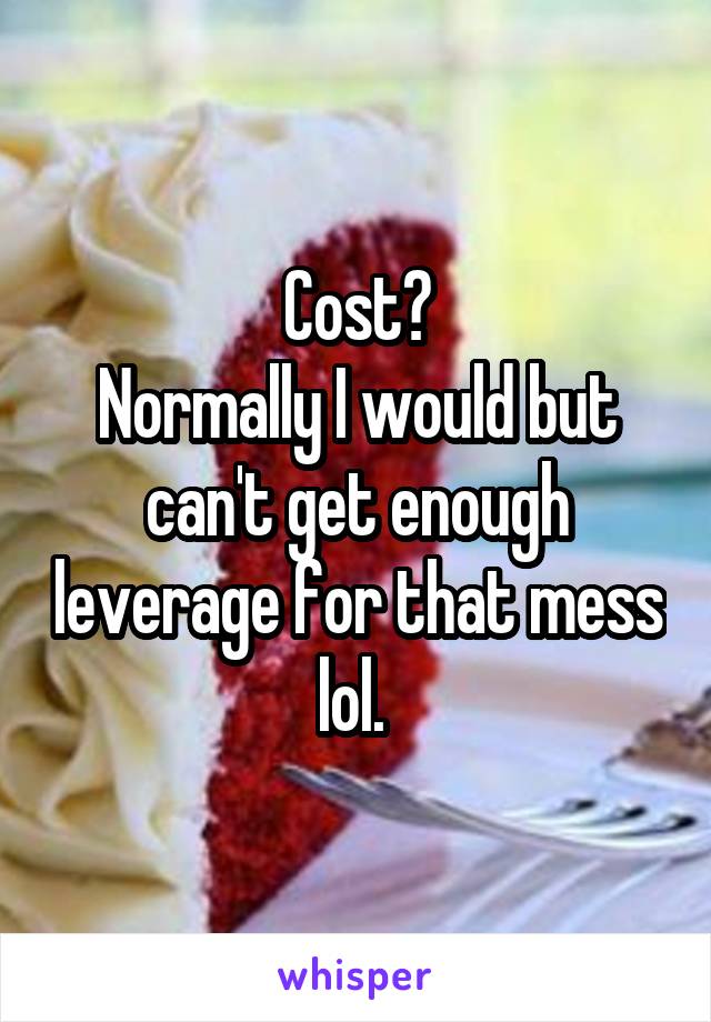 Cost?
Normally I would but can't get enough leverage for that mess lol. 