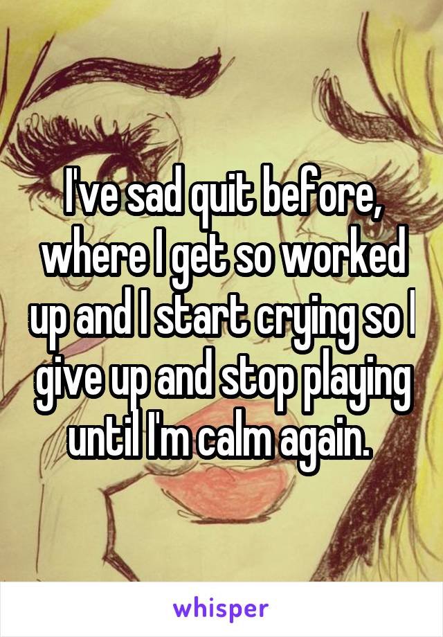 I've sad quit before, where I get so worked up and I start crying so I give up and stop playing until I'm calm again. 