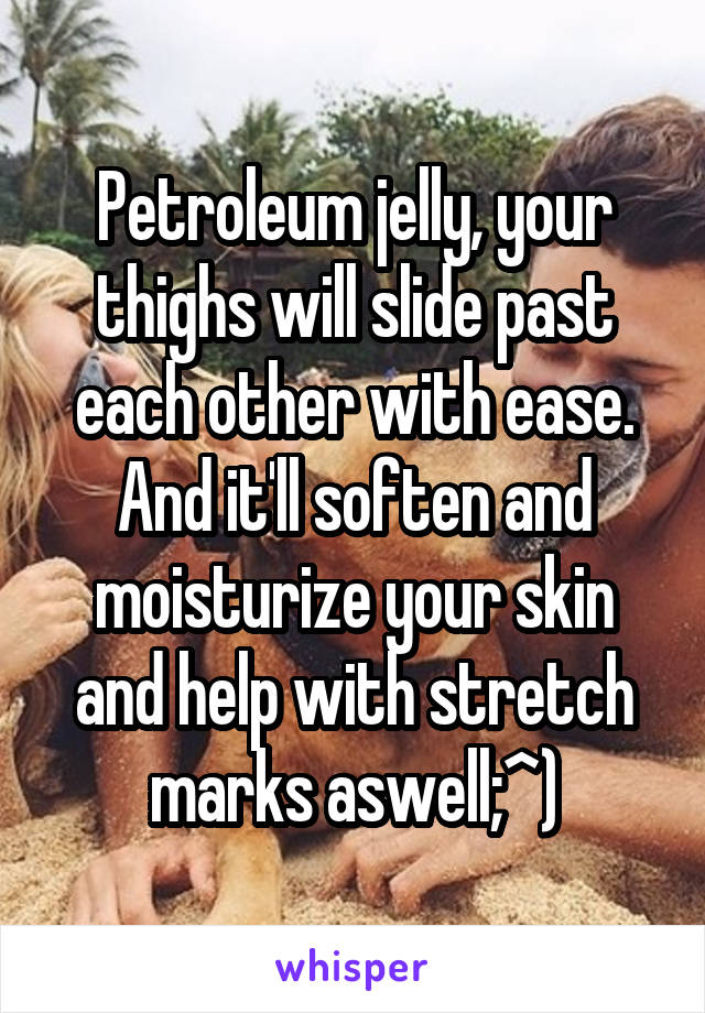 Petroleum jelly, your thighs will slide past each other with ease. And it'll soften and moisturize your skin and help with stretch marks aswell;^)