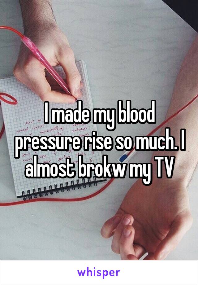 I made my blood pressure rise so much. I almost brokw my TV