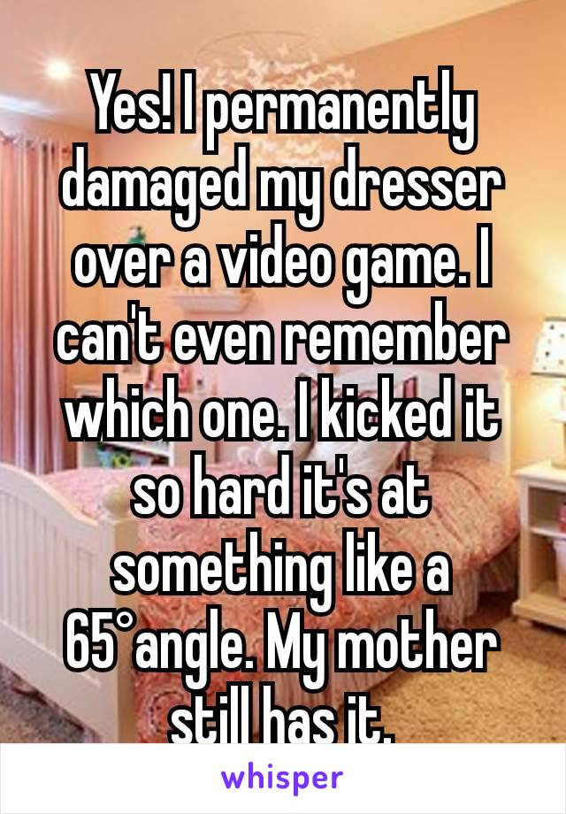 Yes! I permanently damaged my dresser over a video game. I can't even remember which one. I kicked it so hard it's at something like a 65°angle. My mother still has it.