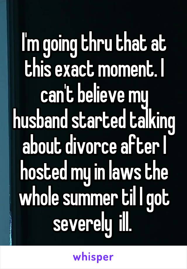 I'm going thru that at this exact moment. I can't believe my husband started talking about divorce after I hosted my in laws the whole summer til I got severely  ill. 