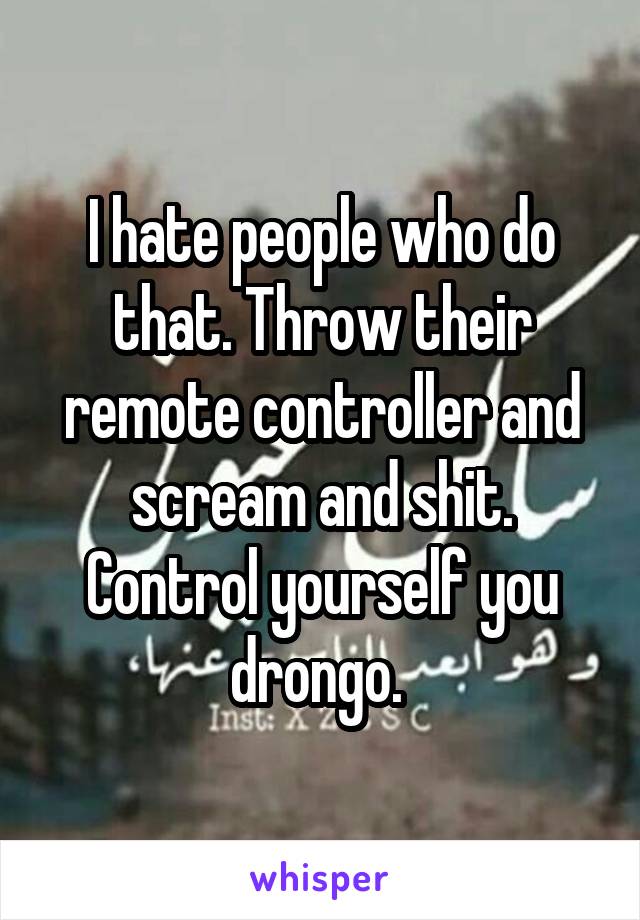 I hate people who do that. Throw their remote controller and scream and shit. Control yourself you drongo. 