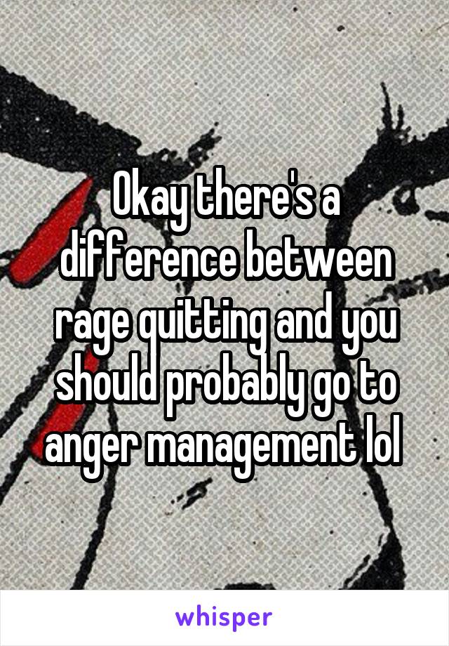 Okay there's a difference between rage quitting and you should probably go to anger management lol 