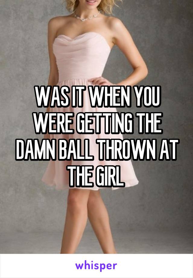 WAS IT WHEN YOU WERE GETTING THE DAMN BALL THROWN AT THE GIRL 