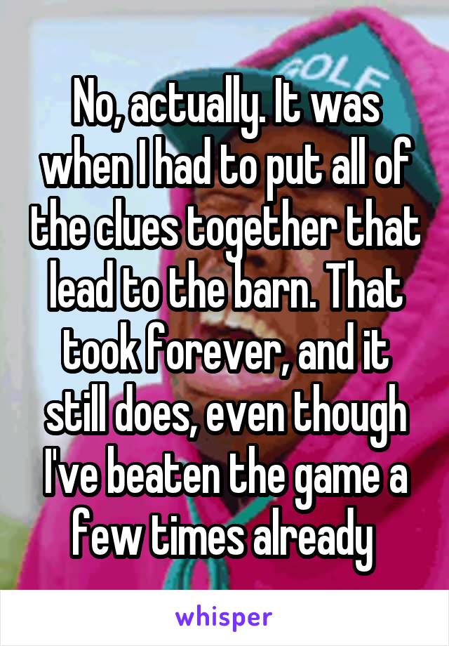 No, actually. It was when I had to put all of the clues together that lead to the barn. That took forever, and it still does, even though I've beaten the game a few times already 