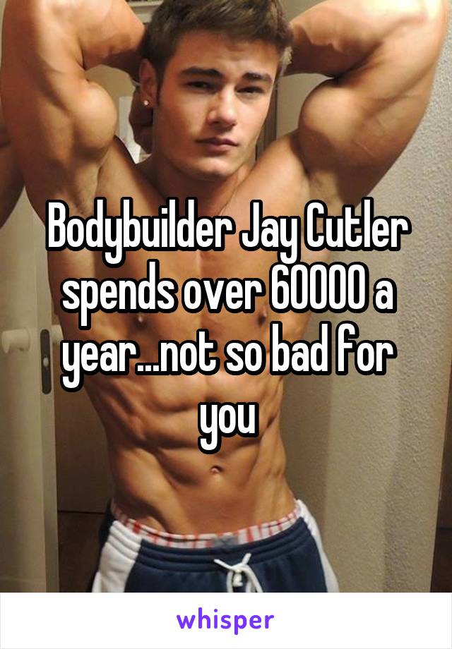 Bodybuilder Jay Cutler spends over 60000 a year...not so bad for you