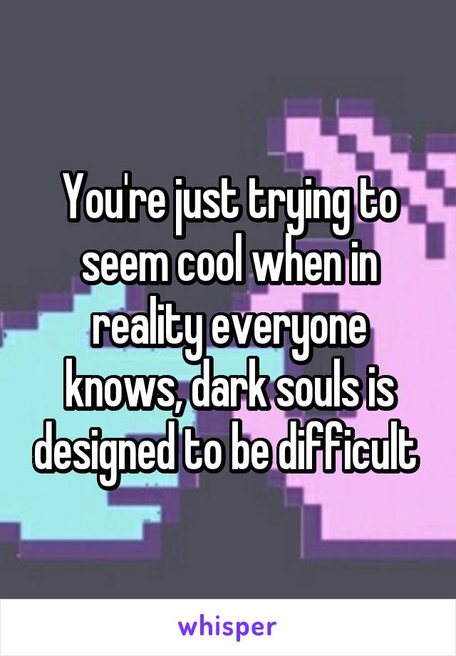 You're just trying to seem cool when in reality everyone knows, dark souls is designed to be difficult 