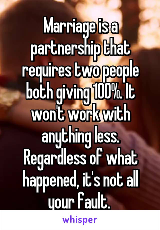 Marriage is a partnership that requires two people both giving 100%. It won't work with anything less. Regardless of what happened, it's not all your fault. 