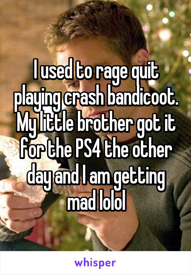 I used to rage quit playing crash bandicoot. My little brother got it for the PS4 the other day and I am getting mad lolol