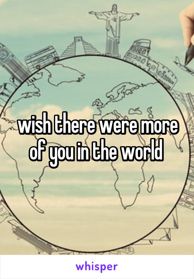 wish there were more of you in the world 