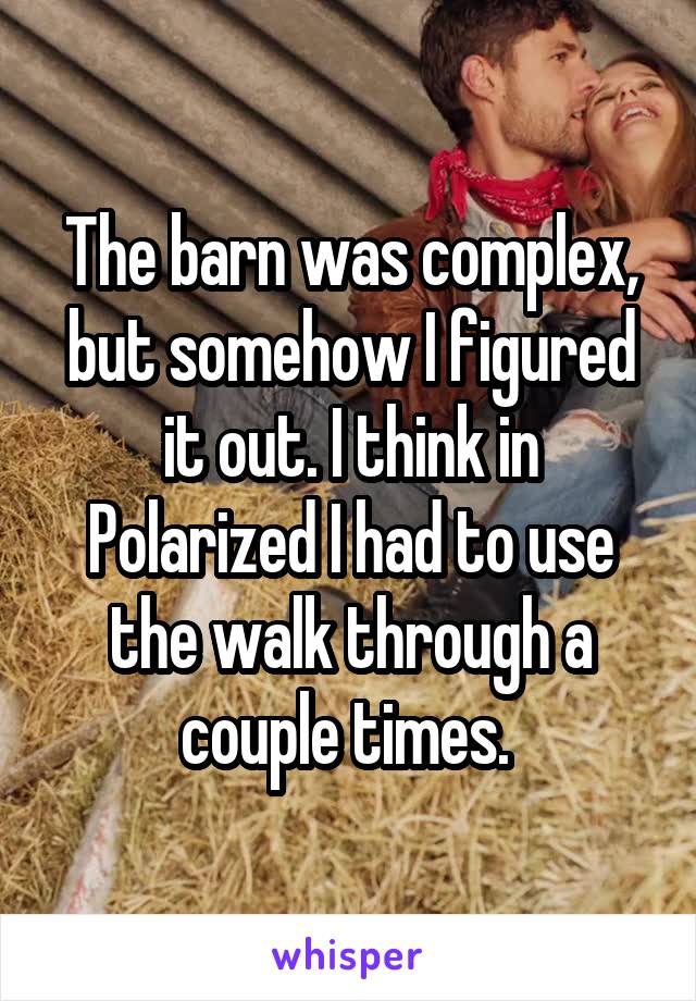 The barn was complex, but somehow I figured it out. I think in Polarized I had to use the walk through a couple times. 