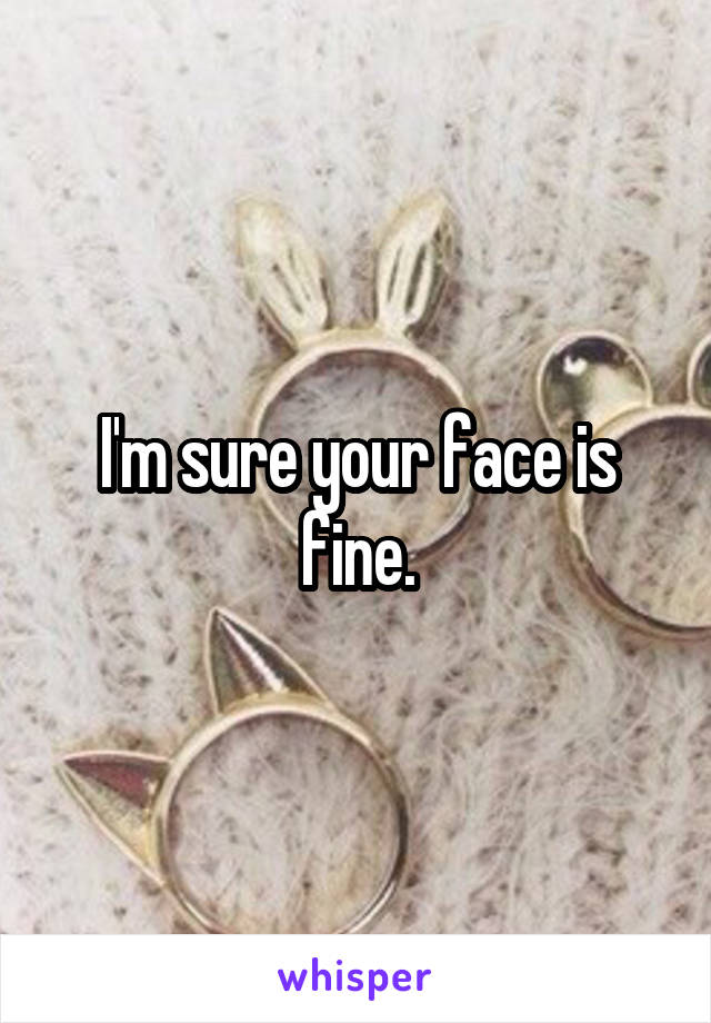 I'm sure your face is fine.