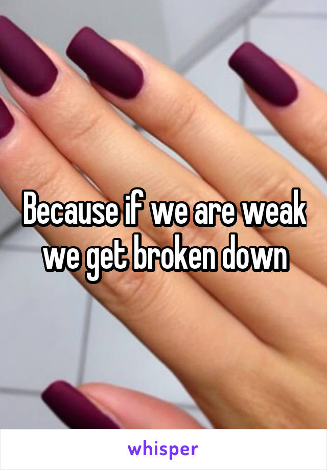 Because if we are weak we get broken down