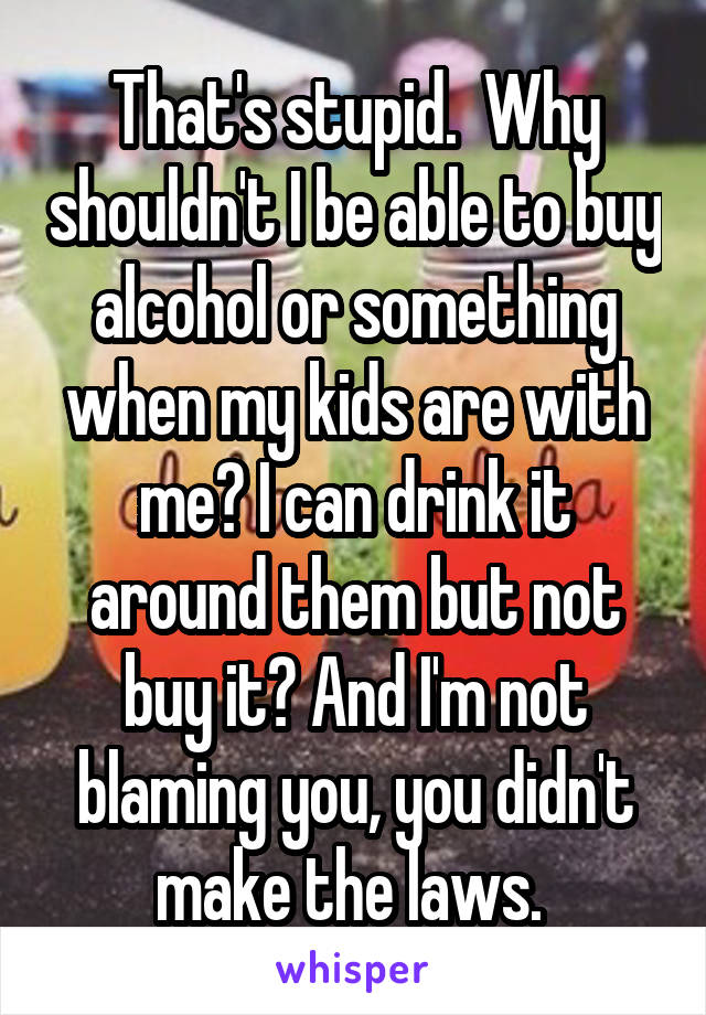 That's stupid.  Why shouldn't I be able to buy alcohol or something when my kids are with me? I can drink it around them but not buy it? And I'm not blaming you, you didn't make the laws. 