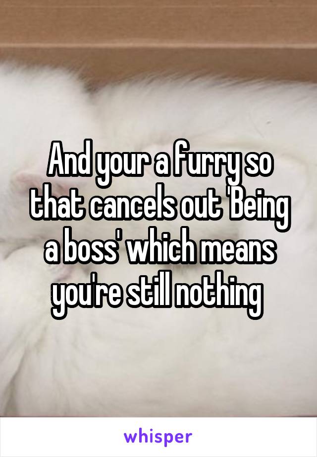 And your a furry so that cancels out 'Being a boss' which means you're still nothing 