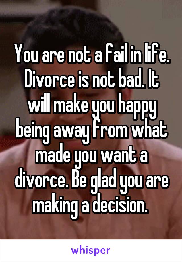 You are not a fail in life. Divorce is not bad. It will make you happy being away from what made you want a divorce. Be glad you are making a decision. 