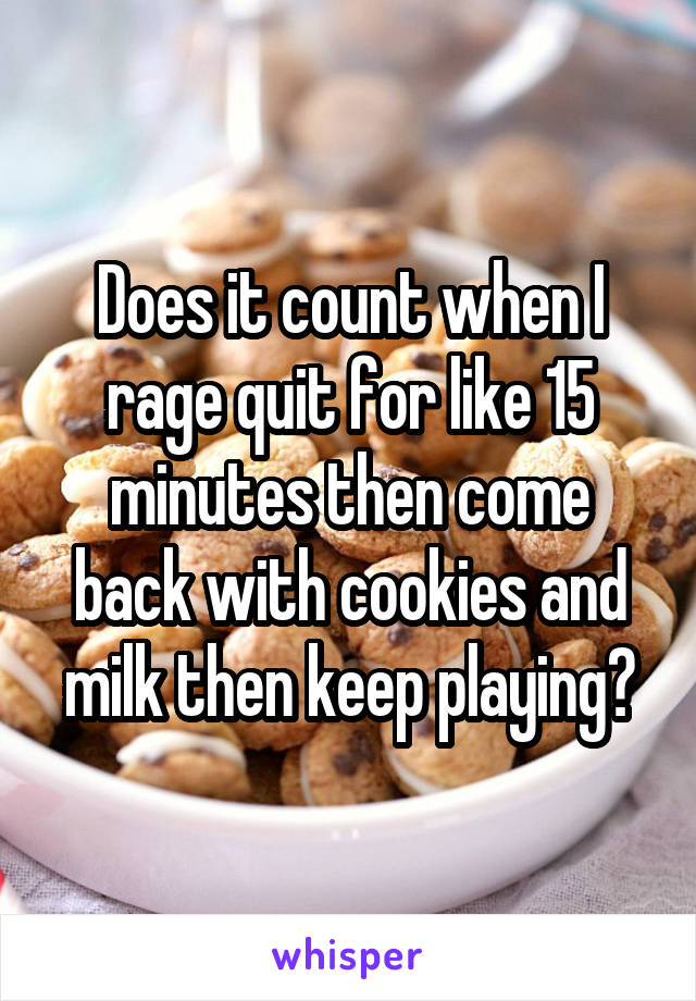 Does it count when I rage quit for like 15 minutes then come back with cookies and milk then keep playing?