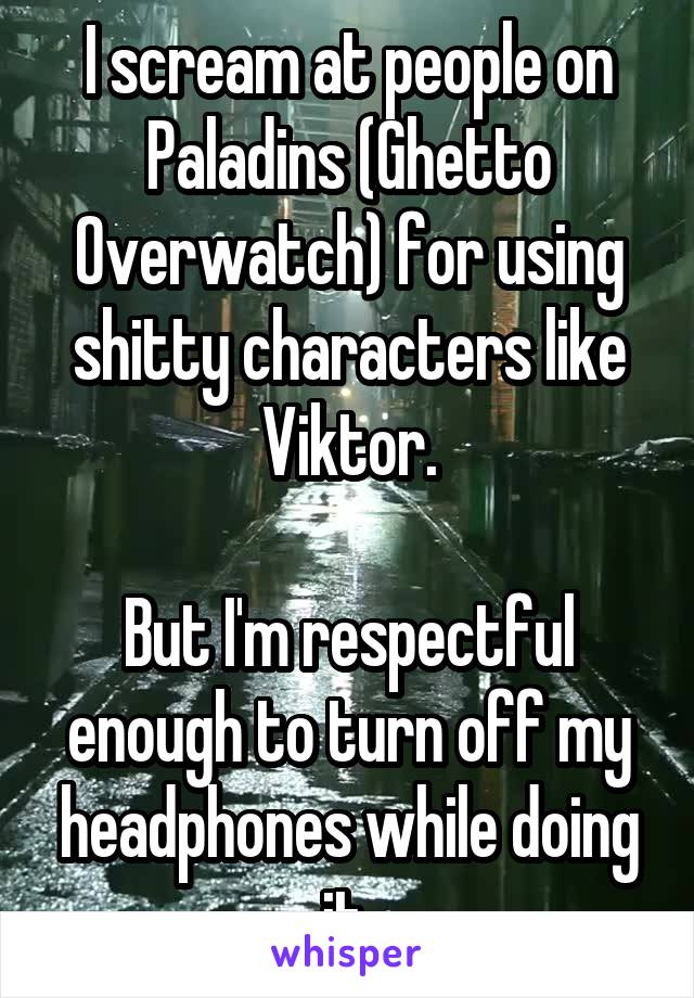 I scream at people on Paladins (Ghetto Overwatch) for using shitty characters like Viktor.

But I'm respectful enough to turn off my headphones while doing it 