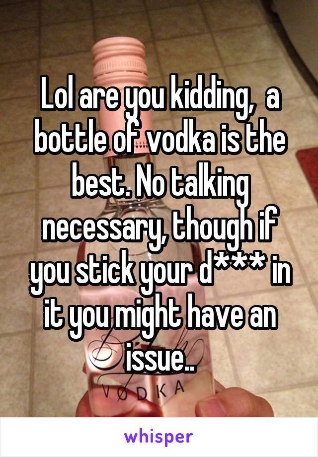 Lol are you kidding,  a bottle of vodka is the best. No talking necessary, though if you stick your d*** in it you might have an issue..