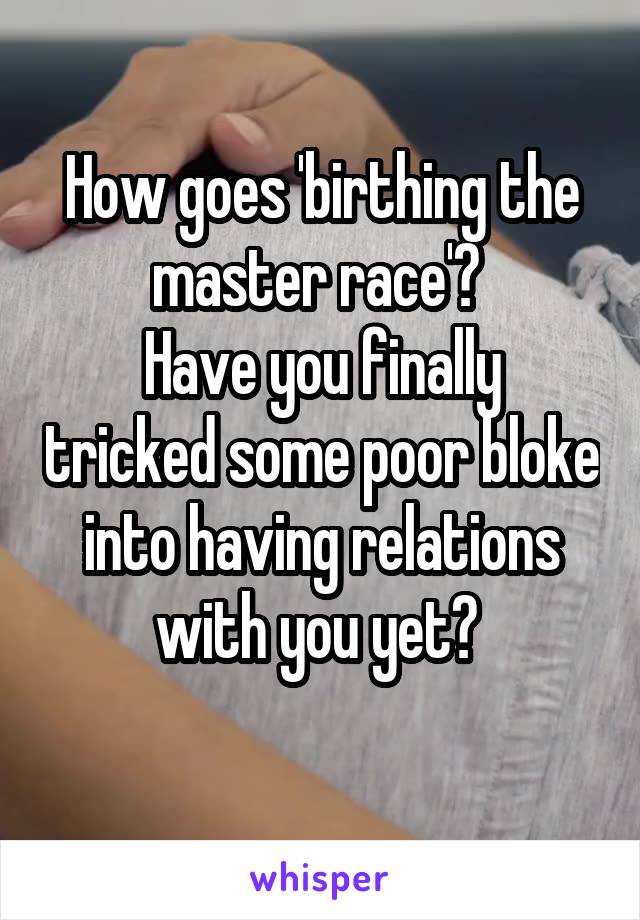 How goes 'birthing the master race'? 
Have you finally tricked some poor bloke into having relations with you yet? 
