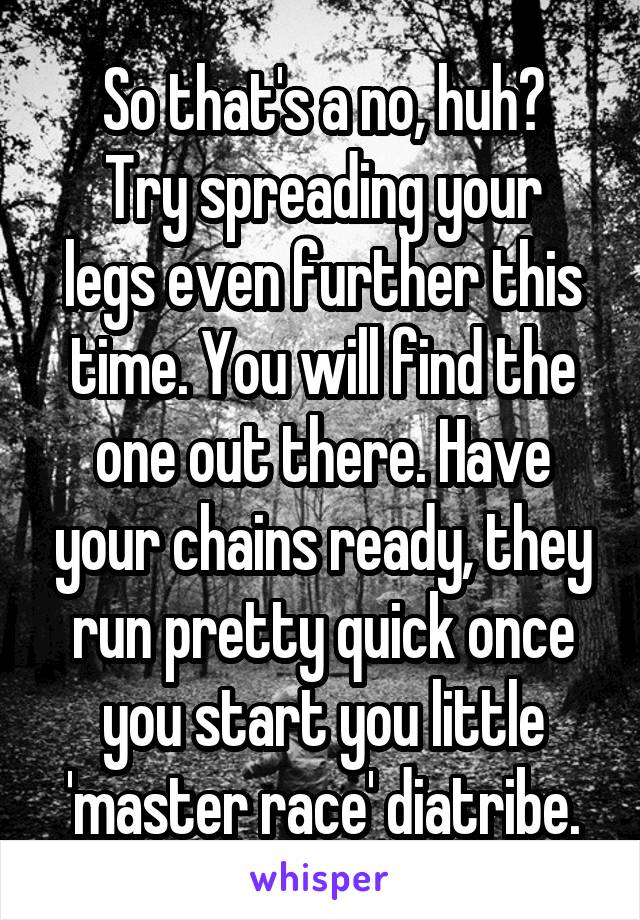 So that's a no, huh?
Try spreading your legs even further this time. You will find the one out there. Have your chains ready, they run pretty quick once you start you little 'master race' diatribe.