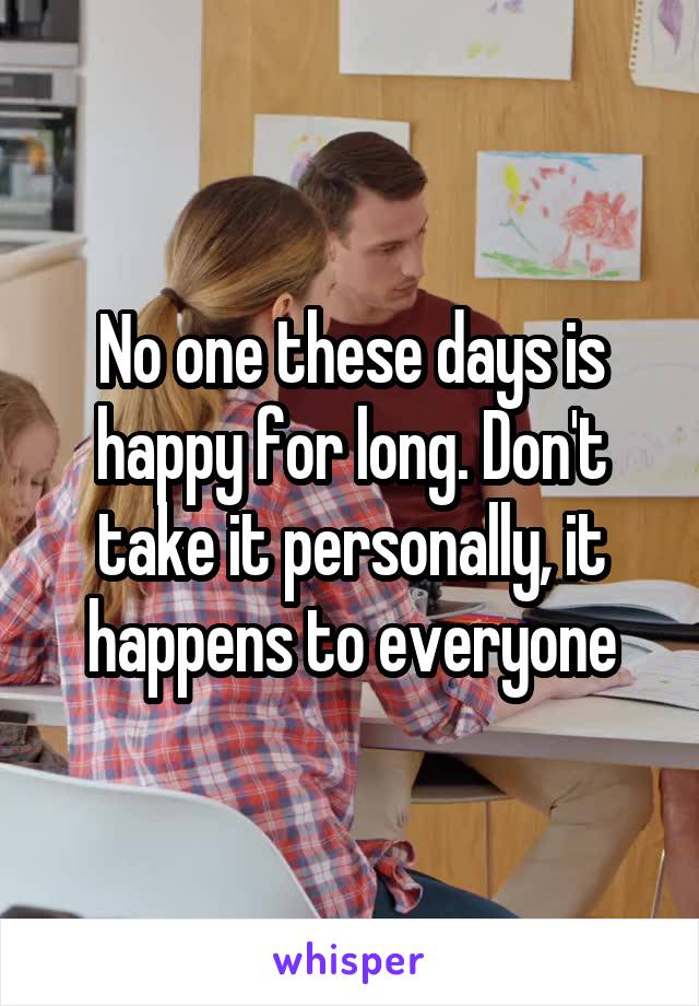 No one these days is happy for long. Don't take it personally, it happens to everyone