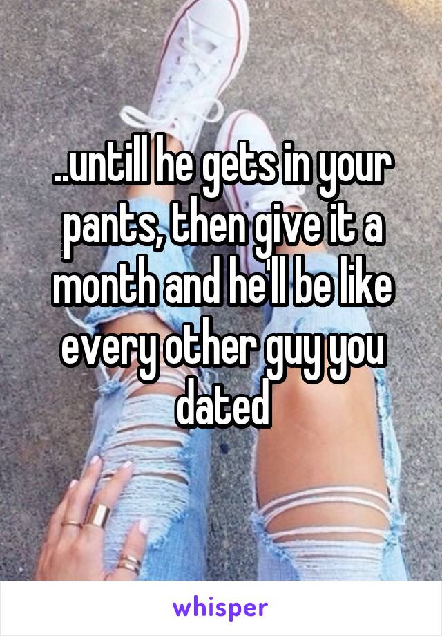 ..untill he gets in your pants, then give it a month and he'll be like every other guy you dated
