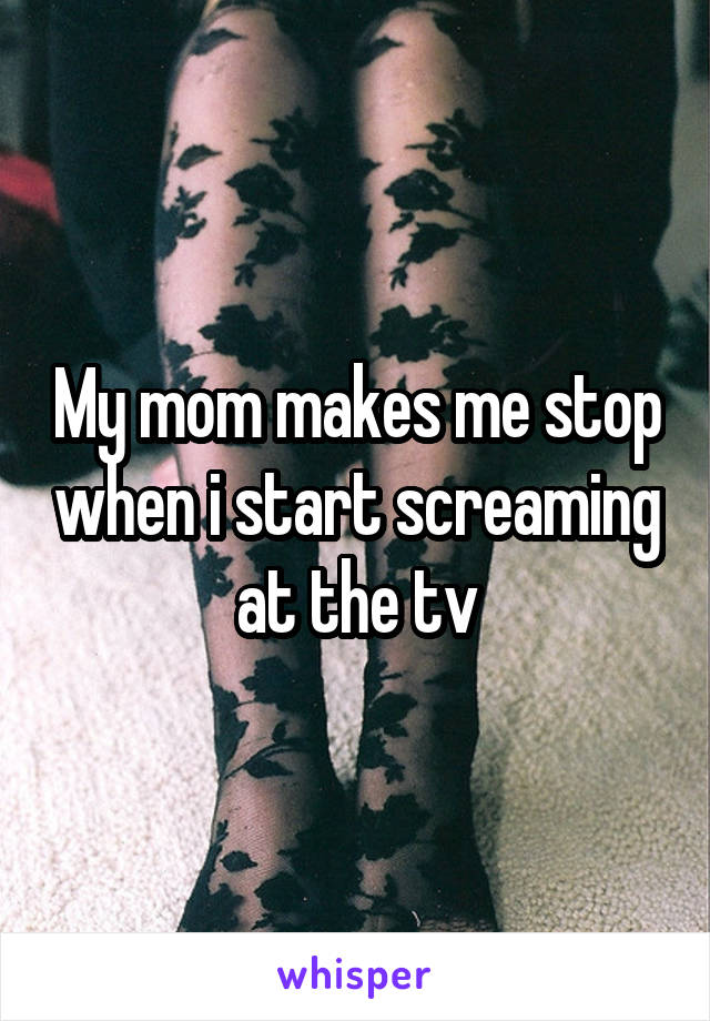 My mom makes me stop when i start screaming at the tv