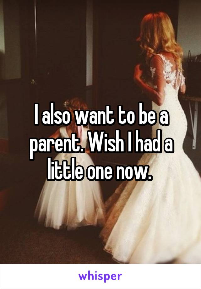 I also want to be a parent. Wish I had a little one now. 