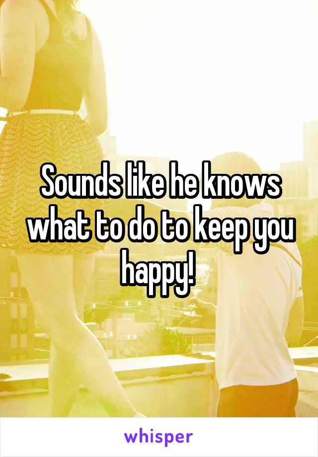 Sounds like he knows what to do to keep you happy! 