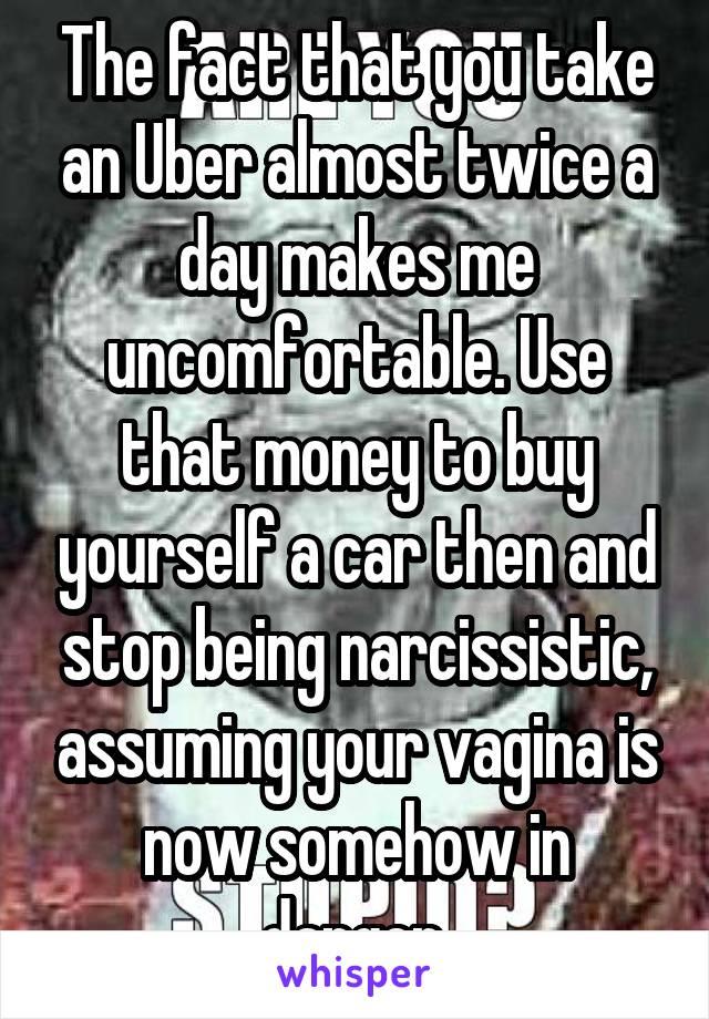 The fact that you take an Uber almost twice a day makes me uncomfortable. Use that money to buy yourself a car then and stop being narcissistic, assuming your vagina is now somehow in danger.