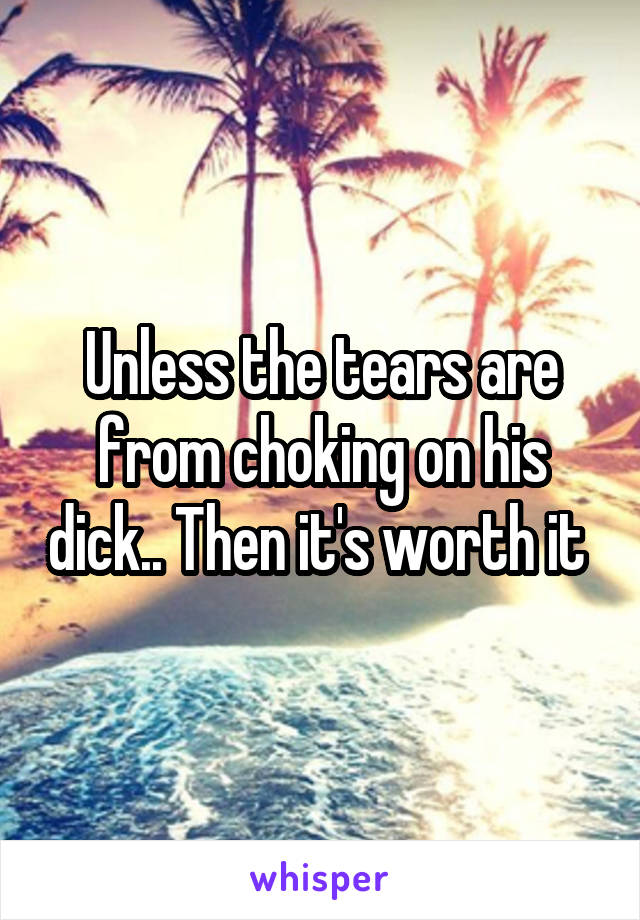 Unless the tears are from choking on his dick.. Then it's worth it 