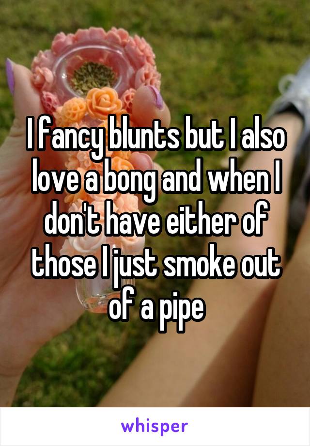 I fancy blunts but I also love a bong and when I don't have either of those I just smoke out of a pipe