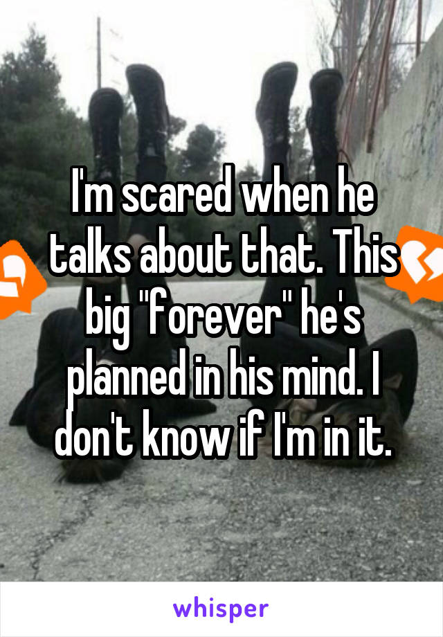 I'm scared when he talks about that. This big "forever" he's planned in his mind. I don't know if I'm in it.