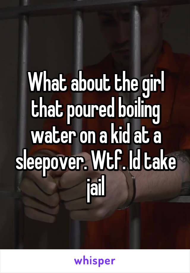 What about the girl that poured boiling water on a kid at a sleepover. Wtf. Id take jail