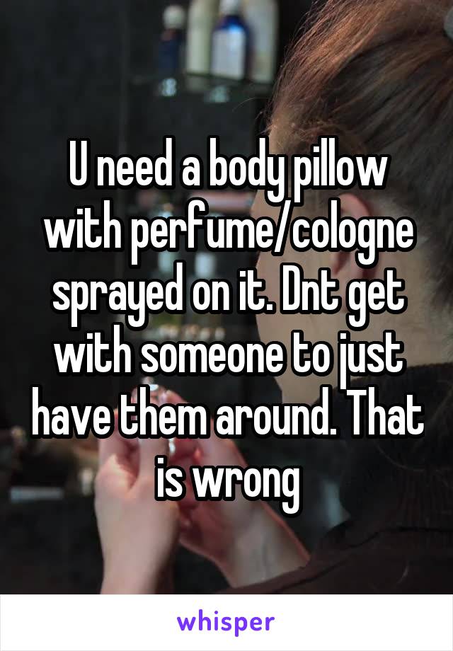 U need a body pillow with perfume/cologne sprayed on it. Dnt get with someone to just have them around. That is wrong
