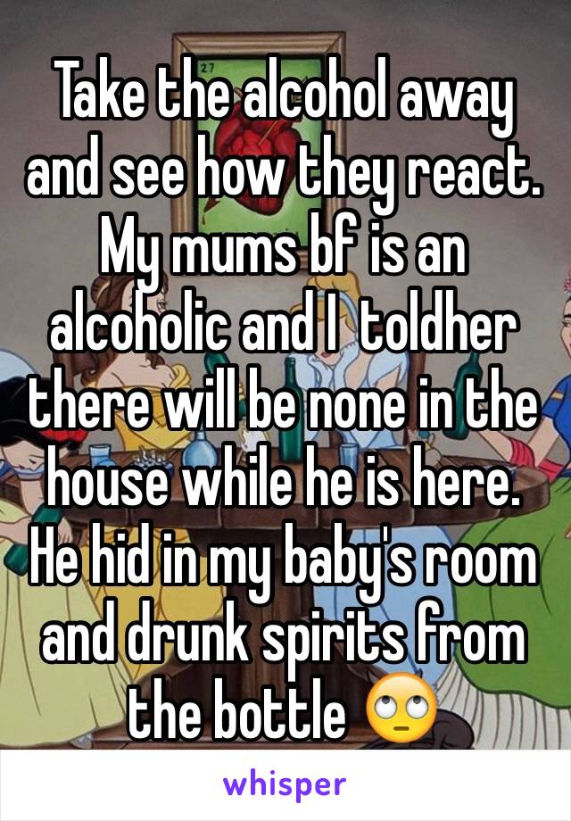 Take the alcohol away and see how they react. 
My mums bf is an alcoholic and I  toldher there will be none in the house while he is here. He hid in my baby's room and drunk spirits from the bottle 🙄