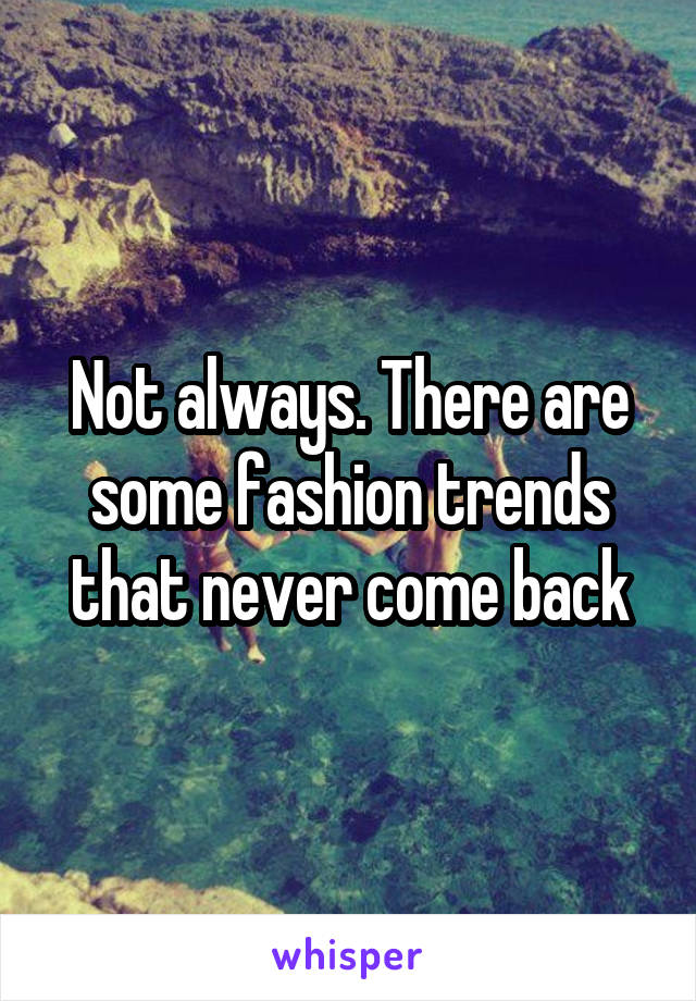 Not always. There are some fashion trends that never come back