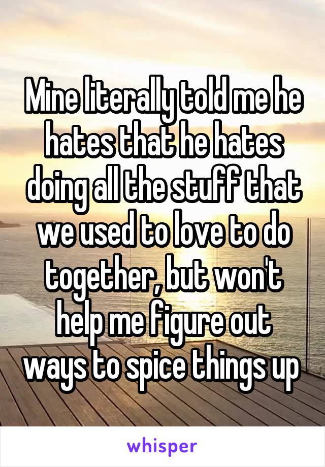 Mine literally told me he hates that he hates doing all the stuff that we used to love to do together, but won't help me figure out ways to spice things up 