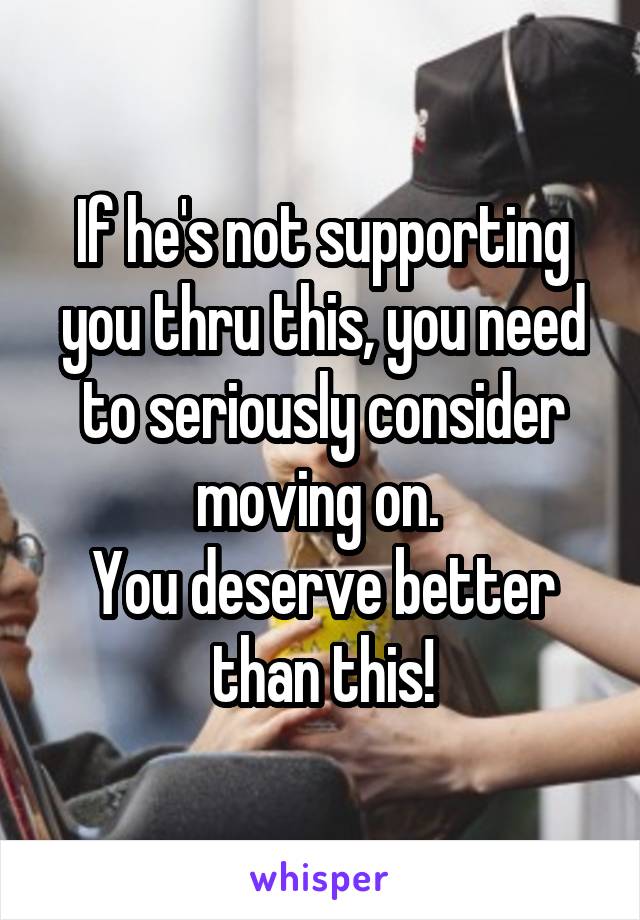 If he's not supporting you thru this, you need to seriously consider moving on. 
You deserve better than this!