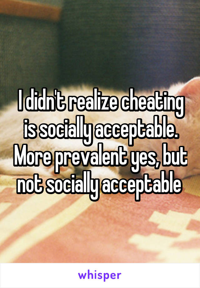 I didn't realize cheating is socially acceptable. More prevalent yes, but not socially acceptable 
