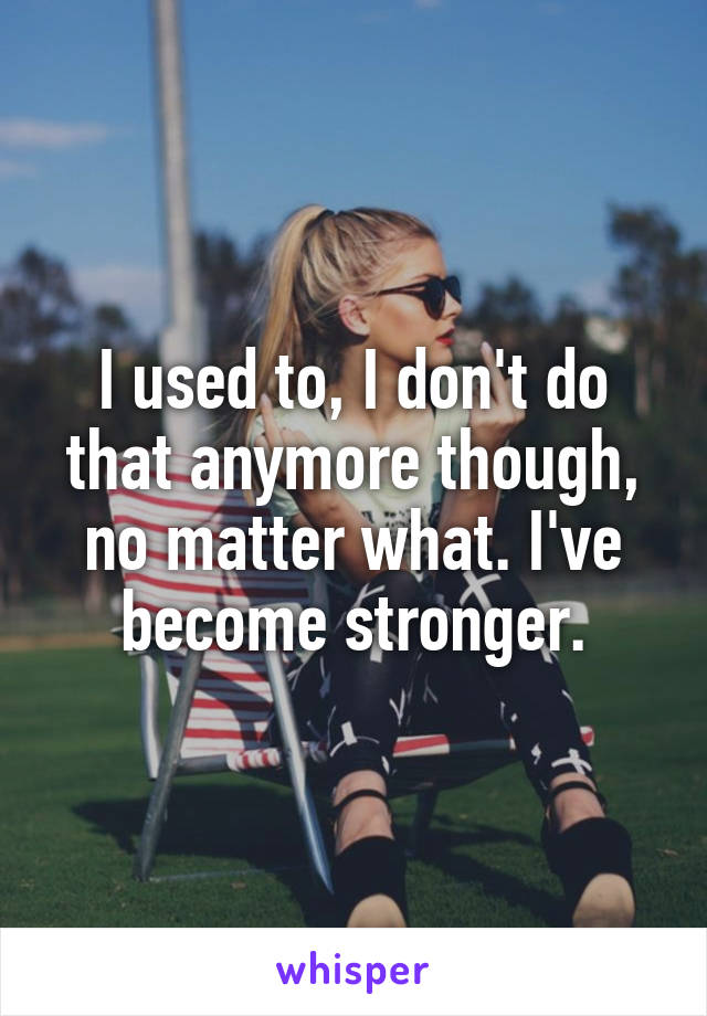 I used to, I don't do that anymore though, no matter what. I've become stronger.