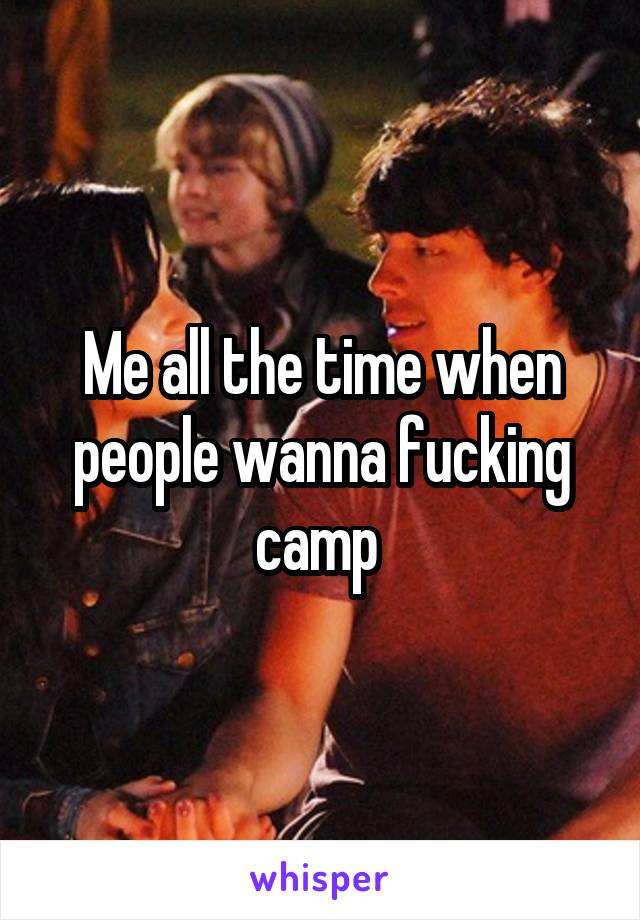 Me all the time when people wanna fucking camp 