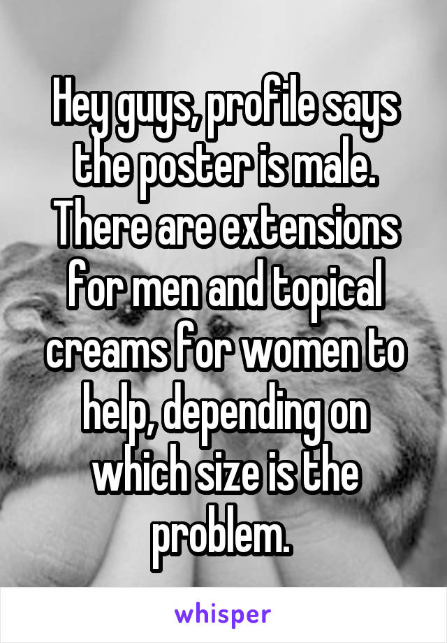 Hey guys, profile says the poster is male. There are extensions for men and topical creams for women to help, depending on which size is the problem. 