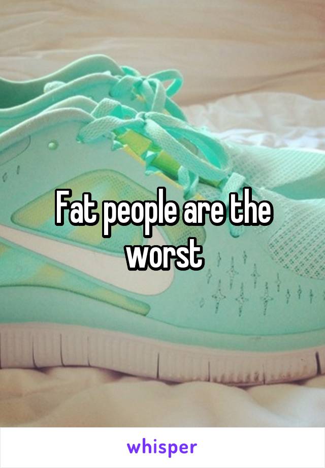 Fat people are the worst