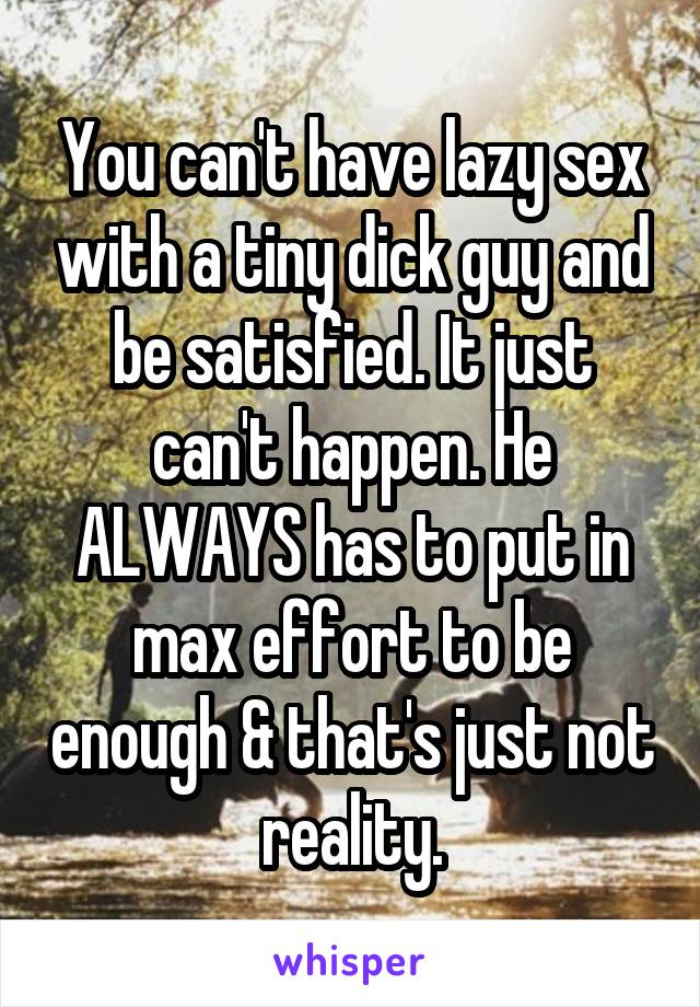 You can't have lazy sex with a tiny dick guy and be satisfied. It just can't happen. He ALWAYS has to put in max effort to be enough & that's just not reality.